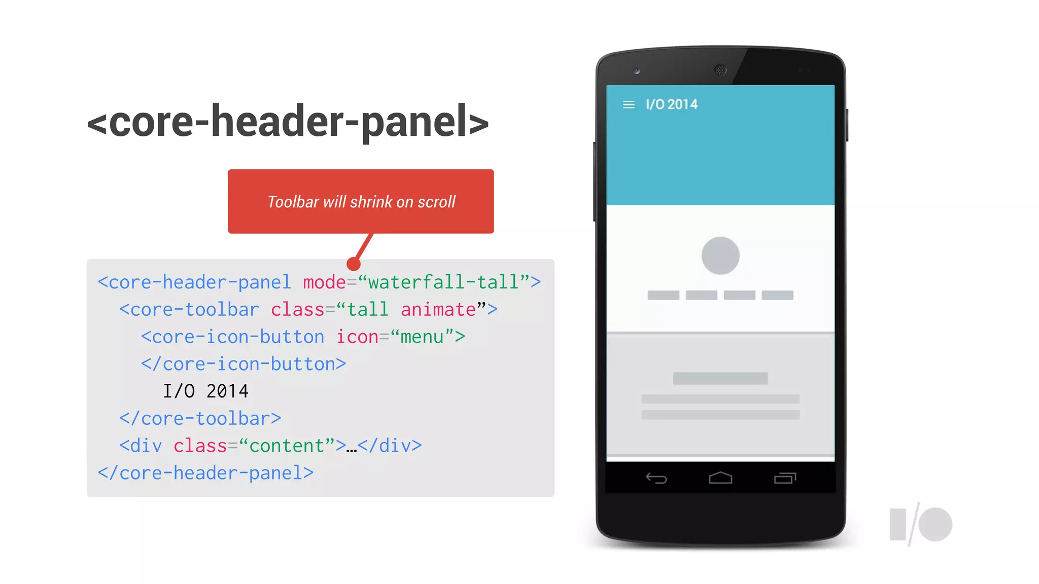 <core-header-panel mode=“waterfall-tall”>
<core-toolbar class=“tall animate”>
<core-icon-button icon=“menu">
</core-icon-button>
I/O 2014
</core-toolbar>
<div class=“content”>…</div>
</core-header-panel>
Toolbar will shrink on scroll
<core-header-panel>
 