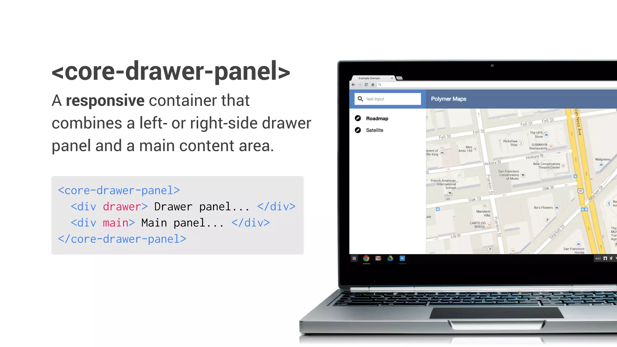 A responsive container that
combines a left- or right-side drawer
panel and a main content area.
<core-drawer-panel>
<core-drawer-panel>
<div drawer> Drawer panel... </div>
<div main> Main panel... </div>
</core-drawer-panel>
 