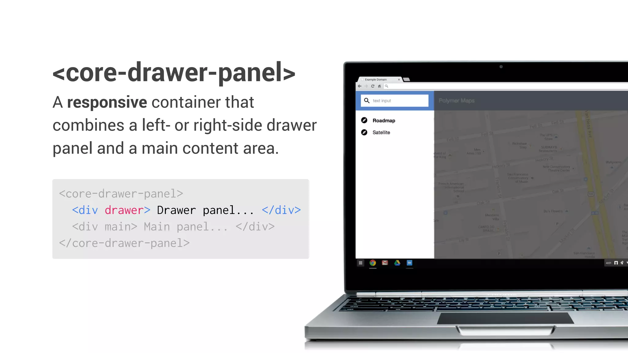 <core-drawer-panel>
<div drawer> Drawer panel... </div>
<div main> Main panel... </div>
</core-drawer-panel>
A responsive container that
combines a left- or right-side drawer
panel and a main content area.
<core-drawer-panel>
 