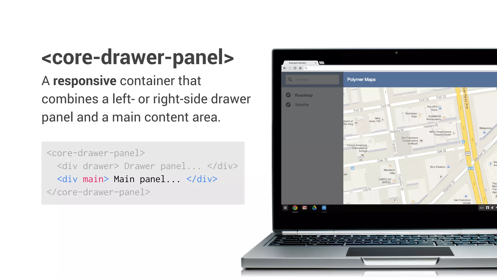 <core-drawer-panel>
<div drawer> Drawer panel... </div>
<div main> Main panel... </div>
</core-drawer-panel>
A responsive container that
combines a left- or right-side drawer
panel and a main content area.
<core-drawer-panel>
 