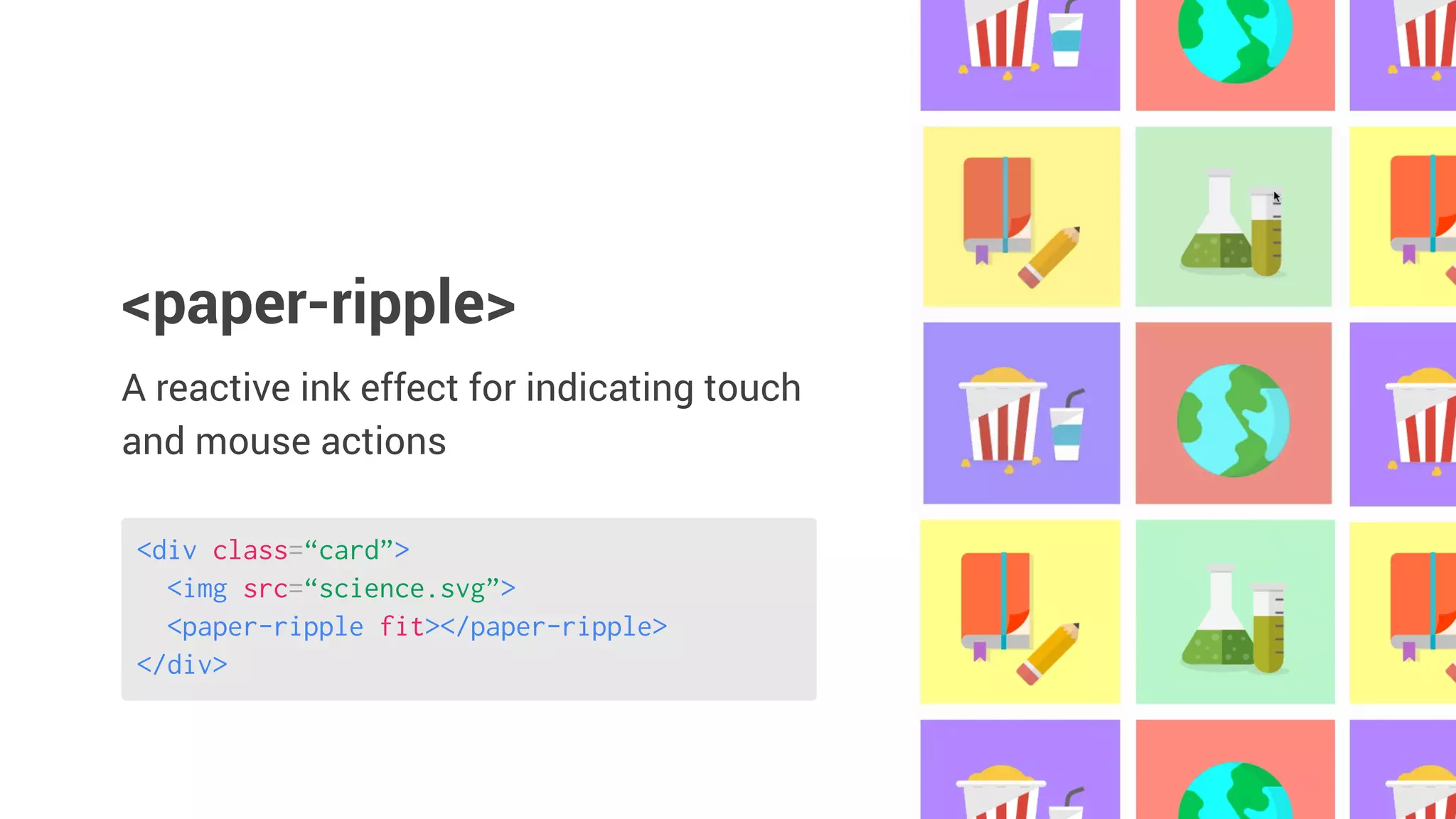 <div class=“card”>
<img src=“science.svg”>
<paper-ripple fit></paper-ripple>
</div>
A reactive ink effect for indicating touch
and mouse actions
<paper-ripple>
 