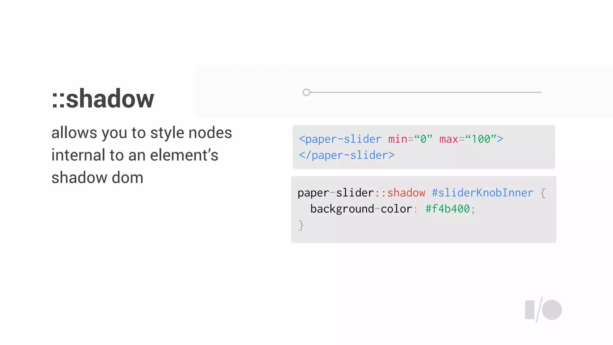 paper-slider::shadow #sliderKnobInner {
background-color: #f4b400;
}
<paper-slider min=“0” max=“100”>
</paper-slider>
allows you to style nodes
internal to an element’s
shadow dom
::shadow
 
