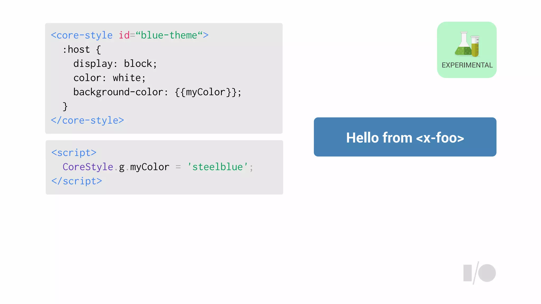 <script>
CoreStyle.g.myColor = 'steelblue';
</script>
Hello from <x-foo>
EXPERIMENTAL
<core-style id=“blue-theme“>
:host {
display: block;
color: white;
background-color: {{myColor}};
}
</core-style>
 