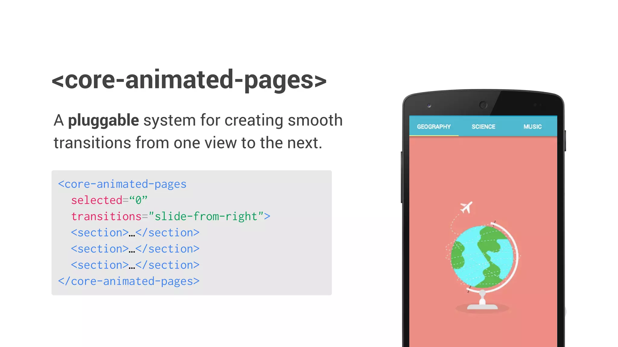 A pluggable system for creating smooth
transitions from one view to the next.
<core-animated-pages>
<core-animated-pages
selected=“0”
transitions="slide-from-right">
<section>…</section>
<section>…</section>
<section>…</section>
</core-animated-pages>
 