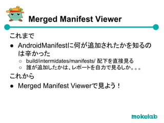 これまで
● AndroidManifestに何が追加されたかを知るの
は辛かった
○ build/intermidates/manifests/ 配下を直接見る
○ 誰が追加したかは、レポートを自力で見るしか。。。
これから
● Merged Manifest Viewerで見よう！
Merged Manifest Viewer
 