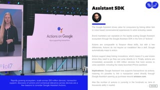 Assistant SDK
11
Connection
The Google Assistant drives value for consumers by linking either text
or voice based conversational experiences to solve everyday needs. 
 
Brand marketers can capitalize on the rapidly scaling Google Assistant
ecosystem through the Google Assistant SDK in the form of “actions”.
Actions are comparable to Amazon Alexa skills, but with a few
differences. Actions do not require an installation like a skill, Google
automatically maps to action.  
 
Actions support deep linking invocations, which means if a user knows
where they need to go they can jump directly to it. Finally, actions are
immediately accessible to 200 million devices that have access to
voice assistant, including the newly launched iPhone assistant.
Implications: Google Assistant now supports transactions via actions,
meaning it’s possible to link a transaction event directly through
Google Assistant opening up purchase beyond amazon.com.
Also the number of actions is currently in the hundreds vs. tens of
thousands skills in market.
Rapidly growing ecosystem, scale across 200 million devices, transaction
support, discovery of actions and contextual relevance across devices are a
few reasons to consider Google Assistant Actions.
 