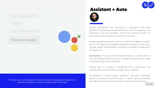 Assistant + Auto
13
Connection
Google understands that developing a successful multi-modal
approach to distributing Google Assistant is built on contextual user
experiences and the automobile unlocks key connection points for
consumers that are beyond the conﬁnes of the home.
Google’s goal with assistant in auto is to create an intelligent co-pilot in
the car. By integrating seamlessly between messaging, media apps,
calendar events, and navigation, assistant can provide an enhanced in
car experience.
Implications: The key point for brand marketers to consider are the
role that assistant actions can play to create new services and usage
in vehicle as they become available.
Another point to consider is developing action experiences that
integrate with other 3rd parties to create “proxy” solutions.  
 
An example is invoking Google assistant + 3rd party reservation
service to account for current location in vehicle, parking availability
and trafﬁc to book a reservation based on actual situational factors.
 
Android Auto is an extension of Android OS that is templated and allows for a
seamless experience across messaging and media apps.
 