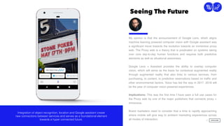 Seeing The Future
15
Connection
My opinion is that the announcement of Google Lens, which aligns
machine learning powered computer vision with Google assistant was
a signiﬁcant move towards the evolution towards an immersive proxy
web. The Proxy web is a theory that is predicated on systems taking
over core day-to-day human functions and requires both predictive
elements as well as situational awareness.
Google Lens + Assistant provides the ability to overlay computer
vision, which will serve as the basis for contextual augmented reality
through augmented reality that also links to various services, from
purchasing, to content, to predictive reservations based on trafﬁc and
other environmental factors. Voice has led the way in 2017. 2018 will
be the year of computer vision powered experiences.
Implications: This was the ﬁrst time I have seen a full use cases for
the Proxy web by one of the major publishers that connects proxy +
immersive.  
Brand marketers need to consider that a time is rapidly approaching
where mobile will give way to ambient marketing experiences across
all modes of interaction.
Integration of object recognition, location and Google assistant create
new connections between services and serves as a foundational element
towards a hyper connected future.
 