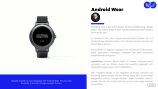 Android Wear
17
Connection
Wearables were a part of the Google I/O 2017 programming. Google
jumped into smart watches in 2014, but the category has been slowing
over the past year.  
 
In February of this year, Google launched Android Wear 2.0. 2.0
Introduced new 3rd party brands (12 to 24) and now there are over 46
Android Wear watches.
Android Wear 2.0 features a redesign from the ground up. New design,
native applications, messenger integration and most importantly
Google Assistant integration.
Implications: Android Wear’s ability to support enhanced social
messaging such as stickers shows the potential associated with
independent experiences from a mobile device.
More important though is the integration of Google assistant and
speciﬁcally actions directly into the Android Wear. This is yet another
engagement point for Google Assistant. Brand marketers need to
consider the role that “actions” will play across device types including
Android Wear.
Google Assistant is now integrated with Android Wear. This includes
the ability to activate Google Assistant Actions.
 