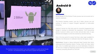 Android O
19
Connection
During Google I/O the Android O beta preview was announced and is
ready for download.
The Android operating system now has 2 billion devices and will
continue to evolve to support Google’s approach to multi-modal
computing. 
 
Android O serves as a key entry point for consumer engagement and
Google is working to streamline the experience. From announcing
picture in picture to allow users to video call and take notes, to app
shortcuts and widgets to smart text powered by machine learning.  
 
One of the key points for brands that have native apps available for
Android is the introduction of notiﬁcation dots that will appear on app.  
Implications: Google is taking methodical steps towards their future
state/experimental operating system Fuchsia, which will make native
apps more of a middle layer service vs. an end destination. Android O
will serve as a bridge by integrating machine learning and foundational
immersive computing elements for VR & AR.The Android O Operating System was made available as a beta during Google
I/O 2017. It’s enhanced through AI & built to support VR experiences.
 