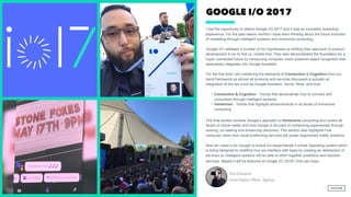 GOOGLE I/O 2017
I had the opportunity to attend Google I/O 2017 and it was an incredibly rewarding
experience. For the past twelve months I have been thinking about the future evolution
of marketing through intelligent systems and immersive computing.
Google I/O validated a number of my hypotheses by shifting their approach to product
development to be AI first vs. mobile first. They also demonstrated the foundation for a
hyper connected future by introducing computer vision powered object recognition that
seamlessly integrates into Google Assistant.
 
For the first time I am combining the elements of Connection & Cognition from our
trend framework as almost all products and services discussed is actually an
integration of the two such as Google Assistant, Home, Wear, and Auto
• Connection & Cognition - Trends that demonstrate how to connect with
consumers through intelligent systems.
• Immersion - Trends that highlight advancements in all facets of immersive
computing.
The final section reviews Google’s approach to Immersive computing and covers all
facets of virtual reality and how Google is focused on enhancing experiences through
sharing, co-viewing and enhancing discovery. This section also highlights how
computer vision and visual positioning services will power augmented reality solutions.
Now all i need is for Google to evolve it’s experimental Fuchsia Operating system which
is being designed to redefine how we interface with apps by creating an abstraction of
services so intelligent systems will be able to stitch together predictive and reactive
services. Maybe it will be featured at Google I/O 2018? One can hope.  
Tom Edwards
Chief Digital Officer, Agency
2
 