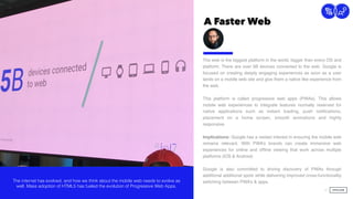A Faster Web
21
Connection
The web is the biggest platform in the world, bigger than every OS and
platform. There are over 5B devices connected to the web. Google is
focused on creating deeply engaging experiences as soon as a user
lands on a mobile web site and give them a native like experience from
the web.  
 
This platform is called progressive web apps (PWAs). This allows
mobile web experiences to integrate features normally reserved for
native applications such as instant loading, push notiﬁcations,
placement on a home screen, smooth animations and highly
responsive.
Implications: Google has a vested interest in ensuring the mobile web
remains relevant. With PWA’s brands can create immersive web
experiences for online and ofﬂine viewing that work across multiple
platforms (iOS & Android) 
 
Google is also committed to driving discovery of PWAs through
additional additional spots while delivering improved cross-functionality
switching between PWA’s & apps.  The internet has evolved, and how we think about the mobile web needs to evolve as
well. Mass adoption of HTML5 has fueled the evolution of Progressive Web Apps.
 