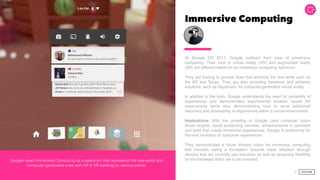 Immersive Computing
At Google I/O 2017, Google outlined their view of immersive
computing. Their view is virtual reality (VR) and augmented reality
(AR) are different labels on an immersive computing spectrum.
They are looking to provide tools that enhance the real world such as
the AR tool Tango. They are also providing hardware and software
solutions, such as Daydream, for computer-generated virtual reality.
In addition to the tools, Google understands the need for portability of
experiences and demonstrated experimental browser based AR
experiences while also demonstrating how to drive additional
discovery and shareability of experiences within a virtual environment.
Implications: With the unveiling of Google Lens computer vision
driven engine, visual positioning services, enhancements to assistant
and tools that create immersive experiences, Google is positioning for
the next evolution of consumer experiences.  
 
They demonstrated a future forward vision for immersive computing
that includes laying a foundation towards mass adoption through
devices that we currently use everyday as well as designing ﬂexibility
for the hardware that’s yet to be invented.
26
Google views Immersive Computing as a spectrum that represents the real-world and
computer generated ones with AR & VR residing on various points.
 