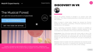 DISCOVERY IN VR
One of the primary missions of Google is to connect users with
information. This means enabling discovery of information across all of
their products.  
 
When it comes to virtual reality, Google has retooled the Chrome
browser for VR to create a frictionless, immersive experience that can
real all forms of VR headsets.
From a technology perspective, Google is focused on portability of
content. This includes importing elements originally designed for 2D
consumption like notiﬁcations into a virtual environment seamlessly.
Implications: One of the key issues with virtual reality to date is the
chaining of experiences from one to the next. By taking an existing
behavior that consumers are comfortable with, such as web browsing,
Google can ease the shock of moving from one type of computing to
another.  
 
Marketers need to consider how their experiences are received across
traditional and new forms of computing and ensuring that discovery
and a seamless experience is at the center of their strategy.
32
Google is reimagining web browsing within a virtual environment. Integrating and
expanding 2D elements into VR as well as making navigation and content discovery easier.
 
