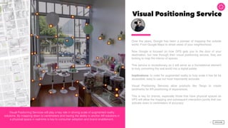 Visual Positioning Service
Over the years, Google has been a pioneer of mapping the outside
world. From Google Maps to street views of your neighborhood.  
 
Now Google is focused on how GPS gets you to the door of your
destination, but now through their visual positioning service, they are
looking to map the interior of spaces.
This service is revolutionary as it will serve as a foundational element
to truly converting the real world into a digital palate.
Implications: In order for augmented reality to truly scale it has be be
accessible, easy to use but most importantly accurate.  
 
Visual Positioning Services allow products like Tango to create
landmarks for AR positioning of experiences.  
 
This is key for brands, especially those that have physical spaces as
VPS will allow the mapping and subsequent interaction points that can
activate down to centimeters of accuracy.  
 
34
Visual Positioning Services will play a key role in driving scale of augmented reality
solutions. By mapping down to centimeters and having the ability to anchor AR solutions in
a physical space in real-time is key to consumer adoption and brand enablement.
 
