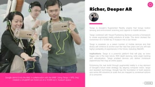 Richer, Deeper AR
Tango is Google’s Augmented Reality engine that brings motion
sensing and environment scanning and capture to mobile devices.  
 
Tango combined with Visual Positioning Services provide a framework
to create augmented reality solutions at scale. The demo showed the
conversion of a 10,000 sq. ft museum into a rain forest.  
Tango is available on a select number of mobile devices and that
library will continue to evolve over the next few years and you will see
higher portability of experiences in the future, including WebAR.
Implications: Tango is a powerful platform that will play an even
bigger role in the near future. With depth sensing, wide angle tracking
and relocalization, Tango enabled devices can deliver immersive
experiences that map an entire space.  
 
Enhancing the real world through augmented reality is a key element
of Google’s future state strategy. By aligning computer vision, tango
and assistant technology, Google has the foundation to build passive
and active AR solutions at scale that are mapped to contextual actions
of a consumer.  
 
36
Google demo’d Into the Wild. A collaboration with the WWF. Using Tango + VPS, they
created a virtual/AR rain forest out of a 10,000 sq ft. museum space.
 