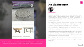 AR via Browser
Facebook is viewing the camera as the ﬁrst augmented reality
platform. Google is taking a slightly different approach. The camera is
an important part of the ecosystem, but Google is interested in
enabling behaviors beyond sharing and creating effects such as
supporting commerce.
One of the more surprising announcements during the event was the
reveal of WebAR. Essentially Google has enabled augmented reality
through an experimental version of Google Chrome for Android.
This experience is delivered without an application and is a
combination of Javascript and Web GL.
Implications: Accessibility and ease of user will be key to the adoption
of consumer centric augmented reality. By integrating native AR into
the browser, without the need for an application is a big step towards a
seamless approach to immersive computing.
This, combined with computer vision integration via Google Lens can
set the stage for conversion of the real world into a hyper connected
digital one.
38
Google showcased an experimental version of the Google Chrome browser that supports
real-time AR rendering directly through a mobile browser experience without an app.
 