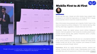 Mobile First to AI First
5
Connection
For the past few years, Google and other industry heavy weights have
proclaimed to be mobile ﬁrst organizations. At Google I/O 2017, Google
pronounced their intent to move from mobile ﬁrst to AI ﬁrst.
Most of the product announcements and a majority of what I cover in this
recap are impacted by artiﬁcial intelligence. From machine learning, deep
learning, smart reply, suggestions, computer vision and much more.  
 
Structurally, Google has aligned groups around artiﬁcial intelligence
research, tools and applied AI. Tools include the incredibly powerful open-
sourced machine learning (ML) platform TensorFlow which is ﬂexible,
portable and production ready.
The one AI fueled experience that will serve as a foundational element
across various products is Google Assistant. Assistant will reside across
multiple formats and will be a key connection point between AI fueled
experiences and brands through “actions”.
Implications: ML/AI are rapidly transforming business, products and
services. A primary fuel for ML/AI is data. Understanding how to create
actionable data centric AI experiences is critical to drive growth.
Google is focused on evolving their 7 primary platforms that serve over 1 billion users
to apply artificial intelligence to all products.
 