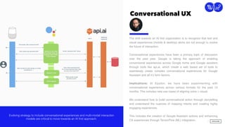 Conversational UX
7
Connection
The shift towards an AI ﬁrst organization is to recognize that text and
visual experiences (mobile & desktop) alone are not enough to evolve
the future of interaction.  
 
Conversational experiences have been a primary topic of discussion
over the past year. Google is taking the approach of enabling
conversional experiences across Google home and Google assistant
through tools like api.ai, which create a web based set of tools to
seamlessly create complex conversational experiences for Google
Assistant and all it’s form factors.
Implications: At Epsilon, we have been experimenting with
conversational experiences across various formats for the past 12
months. This includes new use cases of aligning voice + visual.
We understand how to build conversational action through storytelling
and understand the nuances of mapping intents and creating highly
engaging experiences.
This includes the creation of Google Assistant actions and enhancing
CX experiences through TensorFlow (ML) integration.
Evolving strategy to include conversational experiences and multi-modal interaction
models are critical to move towards an AI first approach.
 