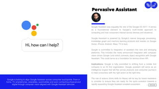 Pervasive Assistant
9
Connection
Google Assistant was arguably the star of the Google I/O 2017. It serves
as a foundational element to Google’s multi-modal approach to
computing and how consumers interact across devices and situations.
Google Assistant is powered by Google’s natural language processing,
knowledge graph and machine learning products and resides on Google
Home, iPhone, Android, Wear, TV & Auto.
Google is committed to integration of assistant into new and emerging
platforms. This includes the newly announced integration with computer
vision driven Google Lens which connects object recognition with Google
Assistant. This could serve as a foundation for service driven AR.
Implications: Google is fully committed to shifting from a mobile ﬁrst
company to an AI ﬁrst organization. Google assistant will serve as an
intelligence engine that will ﬂex across products and consumer journey’s
to meet consumers with the right action at the right time.
The role of actions (think skills for Alexa) will be key for brand marketers
to consider to ensure they are ready for the quick evolution towards a
rapidly expanding Google Assistant enabled ecosystem.
Google is looking to align Google Assistant across consumer touchpoints. From in
home, TV, smartphones, wearables, automobiles and soon connecting physical and
digital through computer vision aligned with Google Assistant services.
 