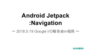 Android Jetpack
:Navigation
〜 2018.5.19 Google I/O報告会in福岡 〜
 