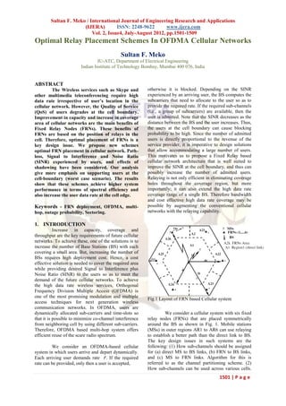 Sultan F. Meko / International Journal of Engineering Research and Applications
                      (IJERA)         ISSN: 2248-9622       www.ijera.com
                          Vol. 2, Issue4, July-August 2012, pp.1501-1509
Optimal Relay Placement Schemes In OFDMA Cellular Networks
                                             Sultan F. Meko
                                 IU-ATC, Department of Electrical Engineering
                        Indian Institute of Technology Bombay, Mumbai 400 076, India


ABSTRACT
         The Wireless services such as Skype and          otherwise it is blocked. Depending on the SINR
other multimedia teleconferencing require high            experienced by an arriving user, the BS computes the
data rate irrespective of user’s location in the          subcarriers that need to allocate to the user so as to
cellular network. However, the Quality of Service         provide the required rate. If the required sub-channels
(QoS) of users degrades at the cell boundary.             (i.e., a group of subcarriers) are available, then the
Improvement in capacity and increase in coverage          user is admitted. Note that the SINR decreases as the
area of cellular networks are the main benefits of        distance between the BS and the user increases. Thus,
Fixed Relay Nodes (FRNs). These benefits of               the users at the cell boundary can cause blocking
FRNs are based on the position of relays in the           probability to be high. Since the number of admitted
cell. Therefore, optimal placement of FRNs is a           users is directly proportional to the revenue of the
key design issue. We propose new schemes                  service provider, it is imperative to design solutions
optimal FRN placement in cellular network. Path-          that allow accommodating a large number of users.
loss, Signal to Interference and Noise Ratio              This motivates us to propose a Fixed Relay based
(SINR) experienced by users, and effects of               cellular network architecture that is well suited to
shadowing have been considered. Our analysis              improve the SINR at the cell boundary, and thus can
give more emphasis on supporting users at the             possibly increase the number of admitted users.
cell-boundary (worst case scenario). The results          Relaying is not only efficient in eliminating coverage
show that these schemes achieve higher system             holes throughout the coverage region, but more
performance in terms of spectral efficiency and           importantly; it can also extend the high data rate
also increase the user data rate at the cell edge.        coverage range of a single BS. Therefore bandwidth
                                                          and cost effective high data rate coverage may be
Keywords - FRN deployment, OFDMA, multi-                  possible by augmenting the conventional cellular
hop, outage probability, Sectoring.                       networks with the relaying capability.

1. INTRODUCTION
           Increase in capacity, coverage and
throughput are the key requirements of future cellular
networks. To achieve these, one of the solutions is to
increase the number of Base Stations (BS) with each
covering a small area. But, increasing the number of
BSs requires high deployment cost. Hence, a cost
effective solution is needed to cover the required area
while providing desired Signal to Interference plus
Noise Ratio (SINR) to the users so as to meet the
demand of the future cellular networks. To achieve
the high data rate wireless services, Orthogonal
Frequency Division Multiple Access (OFDMA) is
one of the most promising modulation and multiple
                                                          Fig.1 Layout of FRN based Cellular system
access techniques for next generation wireless
communication networks. In OFDMA, users are
dynamically allocated sub-carriers and time-slots so               We consider a cellular system with six fixed
that it is possible to minimize co-channel interference   relay nodes (FRNs) that are placed symmetrically
from neighboring cell by using different sub-carriers.    around the BS as shown in Fig. 1. Mobile stations
Therefore, OFDMA based multi-hop system offers            (MSs) in outer regions AR1 to AR6 can use relaying
efficient reuse of the scare radio spectrum.              to establish a better path than the direct link to BS.
                                                          The key design issues in such systems are the
         We consider an OFDMA-based cellular              following: (1) How sub-channels should be assigned
system in which users arrive and depart dynamically.      for (a) direct MS to BS links, (b) FRN to BS links,
Each arriving user demands rate 𝑟. If the required        and (c) MS to FRN links. Algorithm for this is
rate can be provided, only then a user is accepted,       referred to as the channel partitioning scheme. (2)
                                                          How sub-channels can be used across various cells.
                                                                                                1501 | P a g e
 