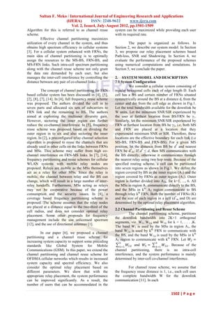 Sultan F. Meko / International Journal of Engineering Research and Applications
                      (IJERA)         ISSN: 2248-9622       www.ijera.com
                          Vol. 2, Issue4, July-August 2012, pp.1501-1509
Algorithm for this is referred to as channel reuse         system can be maximized while providing each user
scheme.                                                    with its required rate.
          Effective channel partitioning maximizes
utilization of every channel in the system, and thus                The paper is organized as follows. In
obtains high spectrum efficiency in cellular systems       Section 2, we describe our system model. In Section
[3]. For a cellular system enhanced with FRNs, the         3, we propose our relay placement schemes based
main idea of channel partitioning is to optimally          Path-loss, SNR and Shadowing. In Section 4, we
assign the resources to the MS-BS, FRN-BS, and             evaluate the performance of the proposed schemes
MS-FRN links. Such intra-cell spectrum partitioning        using numerical computations and simulations. In
along with the channel reuse scheme not only grant         Section 5, we conclude the paper.
the data rate demanded by each user, but also
manages the inter-cell interference by controlling the     2. SYSTEM MODEL AND DESCRIPTION
distance between any pair of co-channel links.             2.1 System Configuration
                                                                    We consider a cellular system consisting of
           The concept of channel partitioning for FRN     regular hexagonal cells each of edge length D. Each
based cellular system has been discussed in [4], [5],      cell has a BS and certain number of FRNs situated
[2], [8], [7], [14]. In [4], full frequency reuse scheme   symmetrically around the BS at a distance dr from the
was proposed. The authors divided the cell in to           center and dm from the cell edge as shown in Fig.1.
seven parts and allocated six sets of subcarriers to       Let the total bandwidth available for the downlink be
FRN link and the remaining to BS. The authors              W units. Let the minimum SNR/SIR experienced by
aimed at exploiting the multiuser diversity gain.          the user at furthest location from BS/FRN be γ1.
However, sectoring the inner region can further            Similarly, let the minimum SNR/SIR experienced by
reduce the co-channel interference. In [5], frequency      FRN at furthest location from BS be γ2, i.e, both MS
reuse scheme was proposed based on dividing the            and FRN are placed at a location that they
outer region in to six and also sectoring the inner        experienced minimum SNR or SIR. Therefore, these
region. In [2], a preconfigured relay channel selection    locations are the effective boundary for each link (i.e
algorithm is proposed to reuse the channels that are       MS-BS, FRN-BS and FRN-BS). For a given MS
already used in other cells on the links between FRNs      position, let the distance from BS be d* and nearest
and MSs. This scheme may suffer from high co-              FRN be d*m. If d* ≤ d, then MS communicates with
channel interference on FRN-MS links. In [7], [14],        the BS directly; otherwise it communicates through
frequency partitioning and reuse schemes for cellular      the nearest relay using two hop route. Because of the
WLAN systems with mobile relay nodes are                   specified routing scheme, a cell can be partitioned
proposed. Relays are mobile as the MSs themselves          into seven regions as shown in Fig.1. We define the
act as a relay for other MSs. Since the relay is           region covered by BS as the inner region (A1) and the
mobile, the channel between relay and the BS can           region covered by FRNs as outer region (A2). Outer
change, which will result in a large number of inter-      region is further divided into A2k, for k=1, ..., 6. All
relay handoffs. Furthermore, MSs acting as relays          the MSs in region A1 communicate directly to the BS,
may not be cooperative because of the power                and the MSs in kth A2 region communicate to BS
consumption and the security issues. In [8], a             through relay kth FRN. Both the number of FRNs (K)
coverage based frequency partitioning scheme is            and the size of each region in a cell (d*m and D) are
proposed. The scheme assumes that the relay nodes          determined by the optimal relay placement algorithm.
are placed at a distance equal to the two-third of the
                                                           2.2 Channel Partitioning and Reuse Scheme
cell radius, and does not consider optimal relay
                                                                     The channel partitioning scheme, partitions
placement. Some other proposals for frequency
                                                           the downlink bandwidth into 2K+1 orthogonal
management include the use unlicensed spectrum
                                                           segments, viz. W1, W2,k and W3,k for k = 1, . . . ,K.
[12], and the use of directional antennas [1].
                                                           The band W1 is used by the MSs in region A1, the
                                                           band W2,k is used by kth FRN to communicate with
          In our paper [6], we proposed a channel
                                                           the BS, and the band W3,k is used by the MSs in kth
partitioning and a channel reuse scheme for
                                                           A2 region to communicate with kth FRN. Let 𝑊2 =
increasing system capacity to support some preceding          6                       6
standards like Global System for Mobile                             𝑊 and 𝑊3 =
                                                               𝑘 =1 2,𝑘
                                                                                           𝑊 . Because of the
                                                                                       𝑘=1 3,𝑘
Communications (GSM). In this paper, we extend the         channel partitioning, there is no intra-cell
channel partitioning and channel reuse scheme for          interference, and the system performance is mainly
OFDMA cellular networks which results in increased         determined by inter-cell co-channel interference.
system capacity and spectral efficiency. We also
consider the optimal relay placement based on                       For channel reuse scheme, we assume that
different parameters. We show that with the                the frequency reuse distance is 1, i.e., each cell uses
appropriate relay placement, the system performance        the complete bandwidth W for the downlink
can be improved significantly. As a result, the            communication [11]. In each
number of users that can be accommodated in the

                                                                                                 1502 | P a g e
 