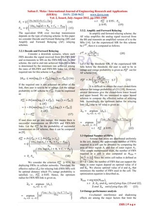 Sultan F. Meko / International Journal of Engineering Research and Applications
                         (IJERA)         ISSN: 2248-9622       www.ijera.com
                             Vol. 2, Issue4, July-August 2012, pp.1501-1509
            10𝛾 𝑟 log 𝑑 +𝑁 𝑟 +Г 𝑟 − 𝑃 𝐵𝑆                                                                     𝐷𝐹
𝑃𝑟 𝑟 = 𝑄                                                         (14)                             𝑠. 𝑡     𝑃suc ≥ 0.95 ; 𝑃𝑟 𝑏
                        𝜎𝑟
                                                                                                         ≥ 0.95.          (19)
          10𝛾 𝑚 log 𝑑 + 𝑁 𝑚 + Г 𝑚 − 𝑃 𝐹𝑅𝑁
𝑃𝑟 𝑚 = 𝑄                                       (15)
                           𝜎𝑚                                             3.3.2. Amplify and Forward Relaying
The equivalent SNR over two-hop transmission                                         In amplify and forward relaying scheme, the
depends on the type of relaying scheme. In this paper                     AF relay amplifies the analog signal received from
we consider Decode and Forward Relaying (DF) and                          the BS and transmits an amplified version of it to the
Amplify and Forward Relaying (AF) relaying                                MSs [14]. Let the experienced SIR for this scheme
schemes.                                                                  be Г 𝐴𝐹 , then it is computed as follows.

3.2.1 Decode and Forward Relaying                                                        Г 𝑏𝐵𝑅 Г 𝑏𝑅𝑀
         Consider a downlink scenario, where each                         Г 𝐴𝐹 =                                                     (20)
                                                                                     Г 𝐵𝑅 + Г 𝑏𝑅𝑀 +1
                                                                                       𝑏
FRN decodes the signal received from BS-FRN link
and re-transmits to MS on the FRN-MS link. In this
scheme, the end to end rate achieved from BS to MS                        Let Г be the threshold SIR. If the experienced SIR
is determined by the minimum rate achieved among                          falls below the threshold, the user is said to be in
the rates of BS-FRN and FRN-MS links, i.e., if the                                                                    𝑜𝑢𝑡
                                                                          outage and outage probability is given as 𝑃 𝐴𝐹 out for
required rate for this scheme is RDF, then                                AF scheme [14].

 2𝑅 𝐷𝐹 ≤ 𝑚𝑖𝑛 log 2 1 + Г 𝑏𝐵𝑅 , log 2 1 + Г 𝑏𝑅𝑀                     (16)      𝑜𝑢𝑡
                                                                                                 Г 𝑏𝐵𝑅 Г 𝑏𝑅𝑀
                                                                           𝑃 𝐴𝐹 = 𝑃𝑟                                     ≤Г                  (21)
                                                                                             Г 𝐵𝑅 + Г 𝑏𝑅𝑀 +
                                                                                               𝑏
                                                                                                                    1
If the required rate is not achieved on either of the
link, then user is said to be in outage. Let the outage                              It is difficult to obtain the exact closed-form
                                 𝐷𝐹                                       solution for outage probability of (21) [10]. However,
probability in DF scheme be Гout , it can be expressed
                                                                          several literatures give the closed-form lower bound
as
                                                                          and upper bound. We are interested in upper bound
                                                                          solution to compute the effective radius of relaying
  𝑃out = Pr 𝑚𝑖𝑛 log 2 1 + Г 𝑏𝐵𝑅 , log 2 1 + Г 𝑏𝑅𝑀
    𝐷𝐹
                                                                          link. Accordingly, the optimum radius for relaying
                  ≤ 2𝑅                                                    link ( 𝑑 𝑚 ) due to AF relay is given as:
   = 1 − Pr 𝑚𝑖𝑛 log 2 1 + Г 𝑏𝐵𝑅 , log 2 1 + Г 𝑏𝑅𝑀
                   ≥ 2𝑅                                                    𝑑𝑚 =        argmax               𝑑𝑚 ,
            𝐷𝐹                                                                       𝑑 𝑚 ∈ 0, 𝑑 𝑟 −𝑑
    = 1 − 𝑃suc                                  (17)
                                                                                                            𝑃 𝐹𝑅𝑁 − 𝑁 𝑚 − Г 𝑚 −𝜎 𝑚 .𝑄 −1 ( 𝑃 𝑟 𝑚 )
If user does not go into outage, this means there is                                                                      10𝛾 𝑚
successful transmission on BS-FRN and FRN-MS                              =     argmax               10
                 𝐷𝐹                                                           𝑑 𝑚 ∈(0, 𝑑 𝑟 −𝑑 )
links. Let the 𝑃suc be the probability of successful                                                       𝐴𝐹
transmission on DF scheme, then it can be computed                                         𝑠. 𝑡          𝑃suc ≥ 0.95 ,                           (22)
as [9],
                                                                          3.3 Optimal Number of FRNs
𝑃suc = 𝑃𝑟 Г 𝑏𝐵𝑅 > Г 𝑟 . 𝑃𝑟 Г 𝑏𝑅𝑀 > Г 𝑚
  𝐷𝐹
                                                                                   Assume that users are distributed uniformly
            10𝛾 𝑚 log 𝑑 𝑚 + 𝑁 𝑚 + Г 𝑚 − 𝑃 𝐹𝑅𝑁                             in the cell. Hence, the approximate number of FRNs
     = 𝑄                                         .                        required in a cell can be obtained by computing the
                             𝜎𝑚
                   10𝛾 𝑟 log 𝑑 𝑚 + 𝑁 𝑟 + Г 𝑟 − 𝑃 𝐵𝑆                       area of inner region A1 and that of outer region A2.
                 𝑄                                                        After simple mathematical steps, the number of FRN
                                  𝜎𝑟                                      required in a cell is also computed as 𝑁 𝐹𝑅𝑁 =
     = 𝑃𝑟 𝑟 𝑃𝑟 𝑚                              (18)                             𝑑
                                                                           4( + 1) . Since the entire cell radius is defined as
                                                                               𝑑 𝑚
          We consider the criterion                   𝐷𝐹
                                                    𝑃suc
                                            ≥ 95% for                     D = d + 2dm, the number of FRN that can support the
deploying FRNs in cellular networks. Therefore, the                       users in outer region depend on optimal value of d
effective radius (𝑑 m) for relaying link (FRN-MS) will                    and dm. We choose optimal value of d and d m that
be optimal distance which 5% outage probability is                        minimizes the number of FRN used in the cell. The
                   𝐷𝐹
satisfied, i.e., 𝑃out ≥ 0.05. Hence, the optimum                          optimization equation is described as,
radius for FRN-MS link is given as,
                                                                           𝑁 𝐹𝑅𝑁 = arg min 𝑁 𝐹𝑅𝑁 ,
           𝑑𝑚 =      argmax           𝑑𝑚 ,                                       𝑠. 𝑡 𝑑 , 𝑑 𝑚 𝑎𝑛𝑑 𝑑 𝑚 𝑠𝑎𝑡𝑖𝑠𝑓𝑦𝑖𝑛𝑔 𝐸𝑞𝑢. 19 𝑎𝑛𝑑 22 ,
                  𝑑 𝑚 ∈ 0, 𝑑 𝑟 −𝑑                                                     𝑑 𝑎𝑛𝑑 𝑑 𝑚 𝑠𝑎𝑡𝑖𝑠𝑓𝑦𝑖𝑛𝑔 𝐸𝑞𝑢. 8        (23)

                               𝑃 𝐹𝑅𝑁 − 𝑁 𝑚 − Г 𝑚 −𝜎 𝑚 .𝑄 −1 ( 𝑃 𝑟 𝑚 )
                                                                          3.4 Outage performance analysis
                                             10𝛾 𝑚                                 Co-channel interference and shadowing
  =     argmax            10
      𝑑 𝑚 ∈(0, 𝑑 𝑟 −𝑑 )                                                   effects are among the major factors that limit the

                                                                                                                                    1505 | P a g e
 