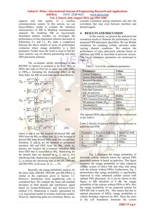 Sultan F. Meko / International Journal of Engineering Research and Applications
                           (IJERA)         ISSN: 2248-9622       www.ijera.com
                               Vol. 2, Issue4, July-August 2012, pp.1501-1509
capacity and link quality of a wireless                                                    consider correlation among interferers and also the
communications system. In this section, we use                                             correlation that may exist between interferer and
Gauss-Markov model to evaluate the statistical                                             desired signals
characteristics of SIR in Multihop communication
channels. By modeling SIR as log-normally                                                  4. RESULTS AND DISCUSSION
distributed random variable, we investigate the                                                     In this section, we present the analytical and
performance of relay placement schemes discussed in                                        simulation results to illustrate the performance of our
Subsection 3.1 and 3.2. We make a comparison                                               proposed FRN placement algorithms. We use Matlab
between the above models in terms of performance                                           simulation for modeling cellular networks under
evaluation where outage probability is a QoS                                               varying channel conditions. We analyze the
parameter. Further more the result is used to find the                                     performance of relay placement schemes based on
more realistic way of channel partitioning and relay                                       path-loss and SNR as described in previous section.
FRN placement schemes.                                                                     The list of simulation parameters are mentioned in
                                                                                           Table 1.
          The co-channel uplink interference to the
BS/FRN of interest is assumed to be from MSs or                                                 Table 1. List of the simulation parameters.
FRNs that links to first tier or upper tier cells (MS i′s
or FRNK′s). Including the shadowing effect on the                                            Parameters                        Values
three links, the SIR on each link can be described as;                                       Carrier Frequency                 5GHz
                                     𝑁                                       −1              System Bandwidth (W)              25.6MHz
          10 𝜉𝑏 10                                        1                                  Standard Deviation                8, 5, 8 dB
Г 𝑏𝐵𝑀   =                                          𝛾𝑏
            𝑑 𝛾𝑏                                  𝑑 𝑖 10 𝜉𝑏𝑖       10                        ( σ𝑑, 𝜎𝑟and 𝜎𝑚)
                                   𝑖=1
                                                                                             Correlation Coefficient           0.5
                                         𝛾𝑏              𝜉𝑏𝑖 −𝜉𝑏
                                                                        −1
        =        𝑁             𝑑
                                                  10       10                       (24)     Path-loss Exponent                3.5, 2.5, 3.5
                𝑖=1            𝑑𝑖                                                            (𝛾𝑑, 𝛾𝑟 and 𝛾𝑚)
                                     𝑁                                   −1                  BS Transmit Power (PBS)           40dBm
            10 𝜉𝑟    10
                                                         1                                   FRN Transmit Power (PFRN)         20dBm
Г 𝑏𝐵𝑅   =       𝛾𝑟                                𝛾𝑟
               𝑑𝑟                             𝑑 𝑟𝑖 10 𝜉𝑟𝑖          10                        MS transmit Power (PMS)           2dBm
                                𝑖=1
                                                                                             Threshold (Г)                     -10dBm
                                             𝛾𝑟          𝜉𝑟𝑖 −𝜉𝑟    −1
                 𝑁             𝑑                                                             Thermal Noise (N)                 -100dBm
        =       𝑖=1                               10       10                      (25)
                              𝑑 𝑟𝑖

                                         𝑁                                    −1           The optimal FRNs placement results are summarized
            10 𝜉𝑚        10
                                                             1                             in the Table 2.
Г 𝑏𝑅𝑀   =           𝛾𝑚                              𝛾𝑟
               𝑑𝑚                                 𝑑 𝑚𝑖 10 𝜉𝑚𝑖           10
                                     𝑖=1
                                                                                           Table 2. Results of optimal FRNs placement based on
                                                  𝛾𝑚          𝜉𝑚𝑖 −𝜉𝑚         −1
        =            𝑁               𝑑
                                                        10       10                (26)    path-loss and SNR.
                    𝑖=1         𝑑 𝑚𝑖

where d and dr are the location of desired MS and                                           Parameters    Based on Path-loss      Based on SNR
FRN from the BS0 on direct link, d m is the location of                                     dr            2120m                   2076m
desired MS from desired FRN under the second hop.                                           d             1611m                   1522m
Similarly, di and dri are the location of co-channel                                        dm            509m                    554m
interferer MS and FRN from the BS0, while dmi                                               NFRN          6                       6
denotes the location of co-channel interferer MSs
from FRN that is associated to BS0. Shadowing for
the desired links are denoted as ξb, 𝜉 r and 𝜉 m For                                                 Fig. 3 illustrates the outage probability of
interfering links shadowing is expressed as ξbi, 𝜉 ri and                                  downlink cellular network where the optimal FRN
 𝜉 mi to denote the interfering link of MS-BS, FRN-BS                                      placement scheme is based on path-loss. This figure
and MS-FRN; in all cases, i∈ {1, ..., 18}.                                                 compares the outage probability of relay enhanced
                                                                                           cellular system of direct link and relay link along
           Basically, the outage probability analysis for                                  with the scheme without FRNs. Furthermore, Fig. 3
the three links (MS-BS, FRN-BS and MS-FRNs) is                                             demonstrates that outage probability is significantly
similar to the expression given in Section 3.2.                                            improved in relay enhanced cellular system with
However, interference from neighboring cells is                                            optimal FRN placement. As it can be shown in this
considered here. We compute the mean and standard                                          figure, at SIR threshold of 0 dB, the outage
deviation of both desired and interference signal                                          probability of the scheme without FRNs is 40%. But,
based on Fenton-Wilkinson′s and Schwartz-Yeh′s                                             the outage probability of our proposed scheme for
method [13]. Shadowing is usually represented by                                           FRN-MS link is nearly 0%. This means that due to
i.i.d. log-normal model in wireless multi-hop models.                                      optimal placement of FRNs, outage probability at
However, shadowing paths are correlated. Hence, we                                         cellular boundary improves by 40%. Since the users
                                                                                           at the cell boundaries dominate the system
                                                                                                                                  1506 | P a g e
 