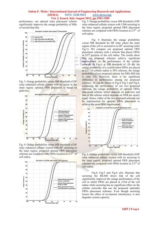 Sultan F. Meko / International Journal of Engineering Research and Applications
                                                                    (IJERA)         ISSN: 2248-9622       www.ijera.com
                                                                        Vol. 2, Issue4, July-August 2012, pp.1501-1509
performance, our optimal relay placement scheme                                                                                        Fig. 5. Outage probability versus SIR threshold of DF
significantly improves the outage probability of MSs                                                                                   relay enhanced cellular system with 1200 sectoring in
of second hop link.                                                                                                                    the inner region; proposed optimal FRN placement
                                                               Simulation of cellular radio system 00 Sectorization                    schemes are compared with FRNs location at 2/3rd of
                                              100
                                                                                                                                       cell radius.
                                               90              without FRN
                                                               With FRN (direct link MS-FRN)
                                                                                                                                                 Fig. 4 illustrates the outage probability
   Outage Probability (%) based on Pathloss




                                               80              With FRN (2nd hop link MS-FRN)
                                                                                                                                       versus SIR threshold for DF relay where the inner
                                               70
                                                                                                                                       region of the cell is sectored in to 600 sectoring (refer
                                               60                                                                                      Fig.1). We compare our proposed optimal FRN
                                               50
                                                                                                                                       placement schemes with a scheme that places FRNs
                                                                                                                                       at 2/3rd position of the cell radius. The results show
                                               40
                                                                                                                                       that our proposed schemes achieve significant
                                               30                                                                                      improvement on the performance of the cellular
                                                                                                                                       network. In Fig.4, at SIR threshold of -20 dB, the
                                               20
                                                                                                                                       outage probability of a system when FRNs are placed
                                               10                                                                                      at 2/3rd of cellular radius is 50% whereas, the outage
                                                0                                                                                      probability of our proposed scheme for FRN-MS link
                                                -50     -40         -30      -20      -10       0          10         20      30
                                                                              Threshold SIRo (dB)                                      is only 2%. However, there is no significant
                                                                                                                                       difference in performance among our proposed
Fig. 3. Outage probability versus SIR threshold of DF
                                                                                                                                       schemes. As can be shown in Fig.4, Fig.5 and Fig.6,
relay enhanced cellular system with no sector in the
                                                                                                                                       comparing the performance of our two proposed
inner region; optimal FRN placement is based on                                                                                        schemes, the outage probability of optimal FRNs
path-loss.                                                                                                                             placement scheme which depends on path-loss and
                                                               Simulation of cellular radio system 600 Sectoring (DF)
                                              100                                                                                      that of the scheme which depends on SNR are nearly
                                                                                                                                       equal. Hence, either of the two proposed schemes can
                                               90
                                                                                                                                       be implemented for optimal FRNs placement to
                                               80                                                                                      achieve the same QOS requirement.
                                                                                                                                                                             Simulation of cellular radio system 00 Sectorization (DF)
                                               70                                                                                                                  100
     Outage Probability (%)




                                                                                                    FRN placement at
                                               60                                                   2/3 of total radius                                             90

                                                                                                    Optimal FRN placement
                                               50                                                   based on pathloss                                               80

                                                                                                    Optimal FRN placement                                                                                              Relay placement
                                                                                                                                                                    70
                                               40                                                   based on SNR                                                                                                       based on pathloss
                                                                                                                                          Outage Probability (%)




                                                                                                                                                                                                                       Relay placement
                                                                                                                                                                    60                                                 based on SNR
                                               30
                                                                                                                                                                                                                       Relay placement at
                                                                                                                                                                    50                                                 2/3 of total radius
                                               20
                                                                                                                                                                    40

                                               10
                                                                                                                                                                    30

                                                0                                                                                                                   20
                                                -50      -40        -30       -20      -10       0           10         20        30
                                                                               Threshold SIRo (dB)
                                                                                                                                                                    10


Fig. 4. Outage probability versus SIR threshold of DF                                                                                                                0
                                                                                                                                                                     -50   -40      -30      -20      -10       0          10        20      30
relay enhanced cellular system with 600 sectoring in                                                                                                                                          Threshold SIRo (dB)


the inner region; proposed optimal FRN placement
schemes are compared with FRNs location at 2/3rd of                                                                                    Fig. 6. Outage probability versus SIR threshold of DF
cell radius.                                                                                                                           relay enhanced cellular system with no sectoring in
                                              100
                                                                Simulation of cellular radio system 1200 Sectoring                     the inner region; proposed optimal FRN placement
                                                                                                                                       schemes are compared with FRNs location at 2/3rd of
                                               90
                                                                                                                                       cell radius.
                                               80

                                               70                                                                                               Fig.4, Fig.5 and Fig.6 also illustrate that
                                                                                                                                       sectoring the BS-MS direct link of the cell
              Outage Probability (%)




                                               60
                                                                                                    Optimal Relay placement            significantly improves the outage performance of the
                                               50                                                   based on pathloss
                                                                                                    Optimal Relay placement
                                                                                                                                       cell in which FRNs are placed at 2/3rd of the cell
                                               40                                                   based on SNR
                                                                                                                                       radius while sectoring has no significant effect on the
                                                                                                    Relay placement at 2/3 of
                                               30
                                                                                                    cell radiusased on pathloss        cellular networks that use the proposed optimally
                                               20
                                                                                                                                       FRNs placement schemes. Even though sectoring
                                                                                                                                       lowers the effect of co-channel interference, it also
                                               10
                                                                                                                                       degrades system capacity.
                                                0
                                                -50      -40        -30       -20      -10       0           10         20        30
                                                                               Threshold SIRo (dB)




                                                                                                                                                                                                                       1507 | P a g e
 