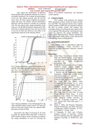 Sultan F. Meko / International Journal of Engineering Research and Applications
                                                                          (IJERA)         ISSN: 2248-9622       www.ijera.com
                                                                              Vol. 2, Issue4, July-August 2012, pp.1501-1509
         Fig.7 shows the performance of path-loss                                                                                         effects of co-channel interference, but decreases
based optimal FRNs placement schemes for 6 and 18                                                                                         system capacity.
co-channel interferers. We evaluate the performance
of the two hop cellular network with AF and DF                                                                                            5. CONCLUSION
relay. Since AF relay scheme amplifies the required                                                                                                This research work proposed two optimal
signal and noise, the cellular network performance                                                                                        FRNs placement schemes which are based on path-
decreases with the increase in number of co-channel                                                                                       loss and SNR. The proposed schemes also compute
cells. We also observe that, outage probability of the                                                                                    optimal number of FRNs that are required to enhance
system at -20 dB SIR threshold is improved by 80%                                                                                         the QoS of cellular system. Our schemes also
when the co-channel decreases from two tire (18 cell)                                                                                     investigate effects of sectoring the inner region of the
to one tier (6 cells) cell. However such effect is not                                                                                    cell on optimal FRN placements. Sectoring the inner
significantly observed in DF relaying scheme.                                                                                             region for improves the outage probability. Our
                                                                                                                                          optimal relay node placement schemes significantly
                                                                     Simulation of cellular radio system 00 Sectorization                 reduce the outage of the cellular system and provide
                                                      100
                                                                                                                                          better QoS for users at cell boundaries.
                                                       90


                                                       80                                                                                 6. ACKNOWLEDGMENT
           Outage Probability (%) based on Pathloss




                                                       70                                                                                     This research work is supported by India-UK
                                                       60
                                                                                                                                          Advanced Technology Centre (IU-ATC) of
                                                                                                                                          Excellence in Next Generation Networks Systems
                                                       50
                                                                                                       DF Relay 6 cochannel cells
                                                                                                                                          and Services.
                                                       40                                              AF Relay 6 cochannel cells
                                                                                                       DF Relay 18 cochannel cells
                                                       30                                              AF Relay 18 cochannel cells        References
                                                                                                                                            [1]     Zaher Dawy, Sami Arayssi, Ibrahim Abdel
                                                       20
                                                                                                                                                   Nabi, and Ahmad Husseini. Fixed relaying
                                                       10                                                                                          with advanced antennas for CDMA cellular
                                                        0
                                                                                                                                                   networks. In         IEEE GLOBECOM
                                                        -50    -40       -30       -20      -10       0          10         20       30
                                                                                    Threshold SIRo (dB)                                            proceedings, 2006.
                                                                                                                                            [2]    H. Hu, H. Yanikomeroglu, and et al. Range
Fig.7. Outage probability versus SIR threshold of AF                                                                                               extension without capacity penalty in
and DF relay enhanced cellular system with one tier                                                                                                cellular networks with digital fixed relays.
and two tier co-channel cells; Optimal FRNs                                                                                                        IEEE Globecom, Dec 2004.
placement is based on path-loss                                                                                                             [3]    I. Katzela and M. Naghshineh. Channel
                                                      100
                                                                       Simulation of cellular radio system (AF Relay)                              assignment scheme for cellular mobile
                                                                                                                no sectoring
                                                                                                                                                   telecommunication        systems:         A
                                                       90                                                             0
                                                                                                                120 sectoring                      comprehensive survey. IEEE         Personal
   Outage Probability (%) based on Model SNR




                                                       80
                                                                                                                  0
                                                                                                                60 sectoring                       Communication, pages 10–31, June 1996.
                                                                                                                                            [4]    Jian Liang, Hui Yin, Haokai Chen,
                                                       70
                                                                                                                                                   Zhongnian Li, and Shouyin Liu. A novel
                                                       60                                                                                          dynamic full frequency reuse scheme in
                                                       50                                                                                          OFDMA cellular relay networks. In
                                                                                                                                                   Vehicular Technology Conference (VTC
                                                       40
                                                                                                                                                   Fall), 2011 IEEE, pages 1 –5, sept. 2011.
                                                       30                                                                                   [5]    Min Liang, Fang Liu, Zhe Chen, Ya Feng
                                                       20                                                                                          Wang, and Da Cheng Yang. A novel
                                                                                                                                                   frequency reuse scheme for ofdma based
                                                       10
                                                                                                                                                   relay enhanced cellular networks. In
                                                        0
                                                        -50    -40       -30       -20      -10       0          10         20       30
                                                                                                                                                   Vehicular Technology Conference, 2009.
                                                                                    Threshold SIRo (dB)                                            VTC Spring 2009. IEEE 69th, pages 1 –5,
Fig.8. Outage probability versus SIR threshold of AF                                                                                               april 2009.
relay enhanced cellular system with 00, 600 and 1200                                                                                        [6]    Sultan F. Meko and Prasanna Chaporkar.
sectors in the inner region of the cell; optimal FRNs                                                                                              Channel Partitioning and Relay Placement
placement is based on SNR.                                                                                                                         in Multi-hop Cellular Networks. In Proc.
                                                                                                                                                   IEEE ISWCS, 7-10 Sept. 2009.
    Fig.8 shows the effect of sectoring on AF relay                                                                                         [7]    S. Mengesha, H. Karl, and A.Wolisz.
in which the optimal FRNs placement is based on                                                                                                    Capacity increase of multi-hop cellular
SNR. Similar to above results, sectoring can improve                                                                                               WLANs exploiting data rate adaptation and
the outage probability of users by lowering the                                                                                                    frequency recycling. In MedHocNet, June
                                                                                                                                                   2004.

                                                                                                                                                                                1508 | P a g e
 
