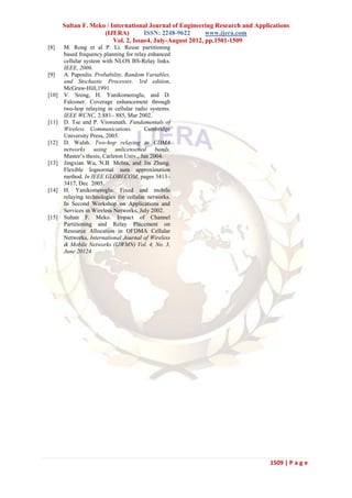 Sultan F. Meko / International Journal of Engineering Research and Applications
                     (IJERA)         ISSN: 2248-9622       www.ijera.com
                         Vol. 2, Issue4, July-August 2012, pp.1501-1509
[8]    M. Rong et al P. Li. Reuse partitioning
       based frequency planning for relay enhanced
       cellular system with NLOS BS-Relay links.
       IEEE, 2006.
[9]    A. Papoulis. Probability, Random Variables,
       and Stochastic Processes. 3rd edition,
       McGraw-Hill,1991
[10]   V. Sreng, H. Yanikomeroglu, and D.
       Falconer. Coverage enhancement through
       two-hop relaying in cellular radio systems.
       IEEE WCNC, 2:881– 885, Mar 2002.
[11]   D. Tse and P. Viswanath. Fundamentals of
       Wireless Communications.          Cambridge
       University Press, 2005.
[12]   D. Walsh. Two-hop relaying in CDMA
       networks using unlicensened bands.
       Master’s thesis, Carleton Univ., Jan 2004.
[13]   Jingxian Wu, N.B. Mehta, and Jin Zhang.
       Flexible lognormal sum approximation
       method. In IEEE GLOBECOM, pages 3413–
       3417, Dec 2005.
[14]   H. Yanikomeroglu. Fixed and mobile
       relaying technologies for cellular networks.
       In Second Workshop on Applications and
       Services in Wireless Networks, July 2002.
[15]   Sultan F. Meko. Impact of Channel
       Partitioning and Relay Placement on
       Resource Allocation in OFDMA Cellular
       Networks, International Journal of Wireless
       & Mobile Networks (IJWMN) Vol. 4, No. 3,
       June 20124.




                                                                               1509 | P a g e
 