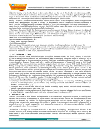 International Journal Of Computational Engineering Research (ijceronline.com) Vol. 2 Issue. 5


[23] or the training of a classifier based on known class labels and the use of the classifier on unknown cases [24].
Combinations of textual and visual features for medical image retrieval have as of yet rarely been applied, although medical
images in the electronic patient record or case databases basically always do have text attached to them. The complementary
nature of text and visual image features for retrieval promises to lead to good retrieval results.
 Using Low-Level Visual Features and The image retrieval process consists of two main phases: preprocessing phase and
retrieval phase. Both phases are described as follows. The pre-processing phase is composed of two main components: a
feature extraction model and a classification model. The input of the pre-processing phase is the original image database, i.e.
images from the ImageCLEFmed collection, with more than 66,000 medical images. The output of the pre-processing phase
is an index relating each image to its modality and a feature database.
 The Feature Extraction Model: The feature extraction model operates on the image database to produce two kinds of
features: histogram features and metafeatures. Histogram features are used to build the feature database, which is used in the
retrieval phase to rank similar images. Metafeatures are a set of histogram descriptors, which are used as the input to the
classification model to be described later. Histogram features used in this system are:
o Gray scale and color histogram (Gray and RGB)
o Local Binary Partition histogram (LBP)
o Tamura texture histogram (Tamura)
o Sobel histogram (Sobel)
o Invariant feature histogram (Invariant) Meta features are calculated from histogram features in order to reduce the
dimensionality. These metafeatures are the four moments of the moment generating function (mean, deviation, skewness and
kurtosis) and the entropy of the histogram. Each histogram has five associated metafeatures, meaning a total of 30 meta-
features with information of color, texture, edges and invariants.

IV. RECENT WORK IN CBIR
Support vector machines (SVM) are extensively used to learn from relevance feedback due to their capability of effectively
tackling the above difficulties. However, the performances of SVM depend on the tuning of a number of parameters. It is a
different approach based on the nearest neighbor paradigm. Each image is ranked according to a relevance score depending
on nearest neighbor distances. This approach allows recalling a higher percentage of images with respect to SVM-based
techniques [25] there after quotient space granularity computing theory into image retrieval field, clarify the granularity
thinking in image retrieval, and a novel image retrieval method is imported. Firstly, aiming at the Different behaviors under
different granularities, obtain color features under different granularities, achieve different quotient spaces; secondly, do the
attribute combination to the obtained quotient spaces according to the quotient space granularity combination principle; and
then realize image retrieval using the combined attribute function.[26] Then a combination of three feature extraction
methods namely color, texture, and edge histogram descriptor is reviewed. There is a provision to add new features in future
for better retrieval efficiency. Any combination of these methods, which is more appropriate for the application, can be used
for retrieval. This is provided through User Interface (UI) in the form of relevance feedback. The image properties analyzed
in this work are by using computer vision and image processing algorithms.
1. Evaluating an emotional response to color images. It is mainly used for the case – base reasoning methodology, emotional
    evolution of color images values , and also find out fuzzy similarity relational & inter and intra similarities and used for
    MPEG -7 visual descriptors. [27]
2. 3D Object: The 3D objects make their efficient retrieval technology highly desired. Intelligent query methodology,
    multiple view and representative query view. [28]
3. Relevance Feedback: Another methodology is classify the query in text or images to relevance / irrelevance set of images
    to select the positive images. Reference to retrieve the relevance images from databases. [29]
V. RESEARCH GAP
There are various areas to work with for the improvement of the content based image retrieval system. It is already been
discussed that the existing techniques may be used to improve the quality of image retrieval and the understanding of user
intentions. An approach that combines two different approaches to image retrieval, together with active use of context
information and interaction has been proposed. The problem of bridging the semantic gap between high level query which is
normally in terms of an example image and low level features of an image such as color, texture, shape and object forced to
apply techniques to reduce the semantic gap.

One approach to making a fair assessment of the state of the field is by comparing CBIR applications presented in the
literature. However, given the large number of research domains that are included in this technology and its sensitivity As
shown in table 1, major recent work that has been published are illustrated brief in accordance with the approaches used by
each techniques.

Issn 2250-3005(online)                                      September| 2012                                       Page 1222
 