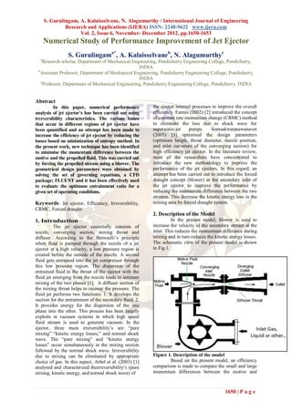 S. Gurulingam, A. Kalaisselvane, N. Alagumurthy / International Journal of Engineering
               Research and Applications (IJERA) ISSN: 2248-9622 www.ijera.com
                     Vol. 2, Issue 6, November- December 2012, pp.1650-1653
      Numerical Study of Performance Improvement of Jet Ejector
                 S. Gurulingama*, A. Kalaisselvaneb, N. Alagumurthyc
  a
     Research scholar, Department of Mechanical Engineering, Pondicherry Engineering College, Pondicherry,
                                                   INDIA
 b
   Assistant Professor, Department of Mechanical Engineering, Pondicherry Engineering College, Pondicherry,
                                                   INDIA
   c
     Professor, Department of Mechanical Engineering, Pondicherry Engineering College, Pondicherry, INDIA


Abstract
         In this paper, numerical performance            the ejector internal processes to improve the overall
analysis of jet ejector’s has been carried out using     efficiency. Eames (2002) [2] introduced the concept
irreversibility characteristics. The various losses      of constant rate momentum change (CRMC) method
that occur in different regions of jet ejector have      to eliminate the loss due to shock wave for
been quantified and an attempt has been made to          supersonic-jet     pumps.     Somsakwatanawanavet
increase the efficiency of jet ejector by reducing the   (2005) [3] optimised the design parameters
losses based on minimization of entropy method. In       (optimum length, throat diameter, nozzle position,
the present work, new technique has been identified      and inlet curvature of the converging section) for
to minimise the momentum difference between the          high efficiency jet ejector. In the literature review,
motive and the propelled fluid. This was carried out     most of the researchers have concentrated to
by forcing the propelled stream using a blower. The      introduce the new methodology to improve the
geometrical design parameters were obtained by           performance of the jet ejectors. In this regard, an
solving the set of governing equations, a CFD            attempt has been carried out to introduce the forced
package; FLUENT and it has been effectively used         draught concept (blower) at the secondary inlet of
to evaluate the optimum entrainment ratio for a          the jet ejector to improve the performance by
given set of operating conditions.                       reducing the momentum difference between the two
                                                         streams. This decrease the kinetic energy loss in the
Keywords: Jet ejector, Efficiency, Irreversibility,      mixing area by forced draught system.
CRMC, Forced draught
                                                         2. Description of the Model
1. Introduction                                                    In the present model, blower is used to
          The jet ejector essentially consists of        increase the velocity of the secondary stream at the
nozzle, converging section, mixing throat and            inlet. This reduces the momentum difference during
diffuser. According to the Bernoulli’s principle         mixing and in turn reduces the kinetic energy losses.
when fluid is pumped through the nozzle of a jet         The schematic view of the present model is shown
ejector at a high velocity, a low pressure region is     in Fig.1.
created before the outside of the nozzle. A second
fluid gets entrained into the jet compressor through
this low pressure region. The dispersion of the
entrained fluid in the throat of the ejector with the
fluid jet emerging from the nozzle leads to intimate
mixing of the two phases [1]. A diffuser section of
the mixing throat helps to recover the pressure. The
fluid jet performs two functions: 1. It develops the
suction for the entrainment of the secondary fluid. 2.
It provides energy for the dispersion of the one
phase into the other. This process has been largely
exploits in vacuum systems in which high speed
fluid stream is used to generate vacuum. In the
ejector, three main irreversibility’s are “pure
mixing” “kinetic energy losses,” and normal shock
wave. The “pure mixing” and “kinetic energy
losses” occur simultaneously in the mixing section
followed by the normal shock wave. Irreversibility
due to mixing can be eliminated by appropriate           Figure 1. Description of the model
choice of gas. In this aspect, Arbel et al. (2003) [1]           Based on the present model, an efficiency
analysed and characterized theirreversibility’s (pure    comparison is made to compare the small and large
mixing, kinetic energy, and normal shock wave) of        momentum differences between the motive and



                                                                                              1650 | P a g e
 