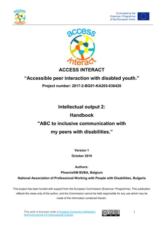 ACCESS INTERACT
“Accessible peer interaction with disabled youth.”
Project number: 2017-2-BG01-KA205-036420
Intellectual output 2:
Handbook
"ABC to inclusive communication with
my peers with disabilities.”
Version 1
October 2018
Authors:
PhoenixKM BVBA, Belgium
National Association of Professional Working with People with Disabilities, Bulgaria
This project has been funded with support from the European Commission (Erasmus+ Programme). This publication
reflects the views only of the author, and the Commission cannot be held responsible for any use which may be
made of the information contained therein.
This work is licensed under a Creative Commons Attribution-
NonCommercial 4.0 International License.
1
 