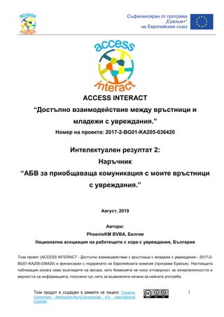 ACCESS INTERACT
“Достъпно взаимодействие между връстници и
младежи с увреждания.”
Номер на проекта: 2017-2-BG01-KA205-036420
Интелектуален резултат 2:
Наръчник
“AБВ за приобщаваща комуникация с моите връстници
с увреждания.”
Август, 2019
Автори:
PhoenixKM BVBA, Белгия
Национална асоциация на работещите с хора с увреждания, България
Този проект (ACCESS INTERACT - Достъпно взаимодействие с връстници с младежи с увреждания - 2017-2-
BG01-KA205-036420) е финансиран с подкрепата на Европейската комисия (програма Еразъм). Настоящата
публикация излага само възгледите на автора, като Комисията не носи отговорност за изчерпателността и
верността на информацията, посочена тук, нито за възможните начини за нейната употреба.
Този продукт е създаден в рамките на лиценз: Creative
Commons Attribution-NonCommercial 4.0 International
License.
1
 
