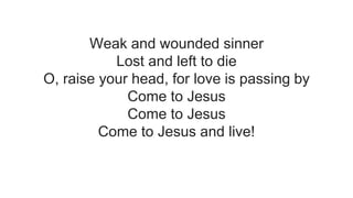 Weak and wounded sinner
Lost and left to die
O, raise your head, for love is passing by
Come to Jesus
Come to Jesus
Come to Jesus and live!
 