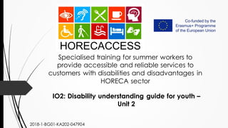 Specialised training for summer workers to
provide accessible and reliable services to
customers with disabilities and disadvantages in
HORECA sector
IO2: Disability understanding guide for youth –
Unit 2
2018-1-BG01-KA202-047904
 