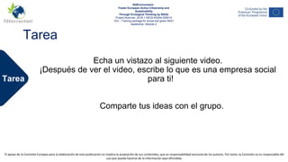 NGEnvironment -
Foster European Active Citizenship and Sustainability
Through Ecological Thinking by NGOs
Project Nummer: 2018-1-DE02-KA204-005014
IO2 - Induction to Pedagogy for NGO staff
This project has been funded with the support from the European Commission. This publication reflects the views only of the author, and the Commission cannot be held
responsible for any use which may be made of the information contained therein.
Tarea
NGEnvironment -
Foster European Active Citizenship and
Sustainability
Through Ecological Thinking by NGOs
Project Nummer: 2018-1-DE02-KA204-005014
IO3 – Training package for social and green NGO
leadership– Module 2
El apoyo de la Comisión Europea para la elaboración de esta publicación no implica la aceptación de sus contenidos, que es responsabilidad exclusiva de los autores. Por tanto, la Comisión no es responsable del
uso que pueda hacerse de la información aquí difundida.
Tarea
Echa un vistazo al siguiente video.
¡Después de ver el video, escribe lo que es una empresa social
para ti!
Comparte tus ideas con el grupo.
 