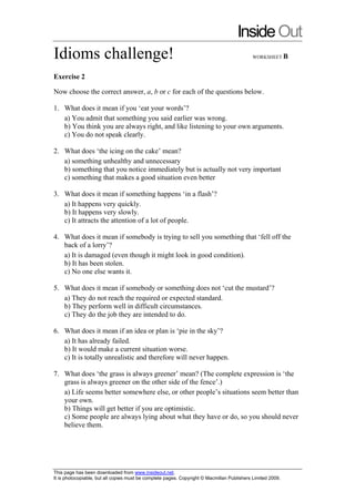 Inside Out
Idioms challenge!                                                                            WORKSHEET B



Exercise 2

Now choose the correct answer, a, b or c for each of the questions below.

1. What does it mean if you ‘eat your words’?
   a) You admit that something you said earlier was wrong.
   b) You think you are always right, and like listening to your own arguments.
   c) You do not speak clearly.

2. What does ‘the icing on the cake’ mean?
   a) something unhealthy and unnecessary
   b) something that you notice immediately but is actually not very important
   c) something that makes a good situation even better

3. What does it mean if something happens ‘in a flash’?
   a) It happens very quickly.
   b) It happens very slowly.
   c) It attracts the attention of a lot of people.

4. What does it mean if somebody is trying to sell you something that ‘fell off the
   back of a lorry’?
   a) It is damaged (even though it might look in good condition).
   b) It has been stolen.
   c) No one else wants it.

5. What does it mean if somebody or something does not ‘cut the mustard’?
   a) They do not reach the required or expected standard.
   b) They perform well in difficult circumstances.
   c) They do the job they are intended to do.

6. What does it mean if an idea or plan is ‘pie in the sky’?
   a) It has already failed.
   b) It would make a current situation worse.
   c) It is totally unrealistic and therefore will never happen.

7. What does ‘the grass is always greener’ mean? (The complete expression is ‘the
   grass is always greener on the other side of the fence’.)
   a) Life seems better somewhere else, or other people’s situations seem better than
   your own.
   b) Things will get better if you are optimistic.
   c) Some people are always lying about what they have or do, so you should never
   believe them.




This page has been downloaded from www.insideout.net.
It is photocopiable, but all copies must be complete pages. Copyright © Macmillan Publishers Limited 2009.
 