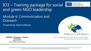 IO3 – Training package for social
and green NGO leadership
Module 6: Communication and
Outreach
Prepared by Rightchallenge
ERASMUS+ Programme – Strategic
Partnership
Agreement No.
2018-1-DE02-KA204-005014
The European Commission support for the production of this publication does not constitute an endorsement of the contents which reflects the views only of the authors, and
the Commission cannot be held responsible for any use which may be made of the information contained therein.
 