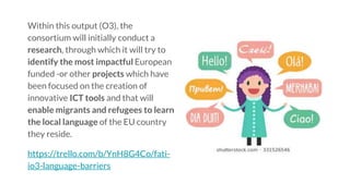 Within this output (O3), the
consortium will initially conduct a
research, through which it will try to
identify the most impactful European
funded -or other projects which have
been focused on the creation of
innovative ICT tools and that will
enable migrants and refugees to learn
the local language of the EU country
they reside.
https://trello.com/b/YnH8G4Co/fati-
io3-language-barriers
 