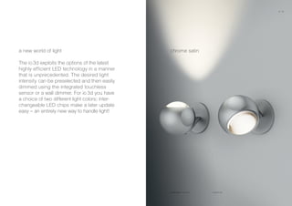 io 3d pico flat
chrome satina new world of light
The io 3d exploits the options of the latest
highly efficient LED technology in a manner
that is unprecedented. The desired light
intensity can be preselected and then easily
dimmed using the integrated touchless
sensor or a wall dimmer. For io 3d you have
a choice of two different light colors; inter-
changeable LED chips make a later update
easy – an entirely new way to handle light!
chrome satin matt chrome
16 17
 