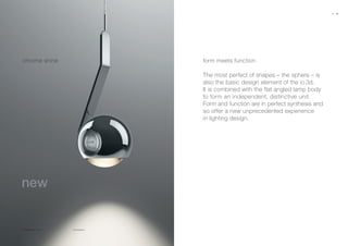 io 3d sospeso
chrome shine form meets function
The most perfect of shapes – the sphere – is
also the basic design element of the io 3d.
It is combined with the flat angled lamp body
to form an independent, distinctive unit.
Form and function are in perfect synthesis and
so offer a new unprecedented experience
in lighting design.
chrome shine chrome
18 19
 