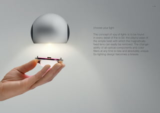 choose your light
The concept of »joy of light« is to be found
in every detail of the io 3d: the playful ease of
the simple twist with which the magnetically
fixed lens can easily be removed. The change-
ability of all optical components and color
filters at any time is new and absolutely unique.
So lighting design becomes a breeze.
22 23
 