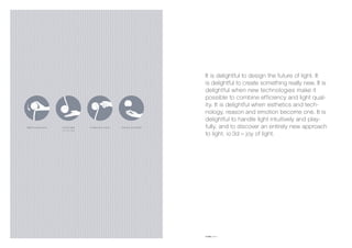 create your styletouch light
on/off, dim
light in your hand choose your light
It is delightful to design the future of light. It
is delightful to create something really new. It is
delightful when new technologies make it
possible to combine efficiency and light qual-
ity. It is delightful when esthetics and tech-
nology, reason and emotion become one. It is
delightful to handle light intuitively and play-
fully, and to discover an entirely new approach
to light. io 3d – joy of light.
io (ital.) me, I
 