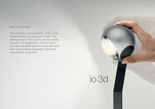 light in your hand
The innovative 3d kinematics of the io 3d
revolutionizes the approach to light. The
striking head of the io 3d is almost invisibly
linked to the angled arm. Simply touch
the heat insulated pads to move the lamp
with a fascinating absolutely free three-
dimensional movement.
06 07
 