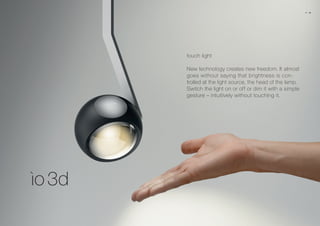touch light
New technology creates new freedom. It almost
goes without saying that brightness is con-
trolled at the light source, the head of the lamp.
Switch the light on or off or dim it with a simple
gesture – intuitively without touching it.
08 09
 