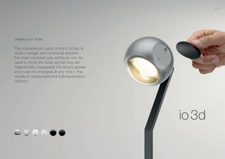 create your style
The characteristic pads of the io 3d are at
once a design and functional element:
the heat insulated grip surfaces can be
used to move the head and as they are
magnetically changeable the lamp’s appear-
ance can be changed at any time – this
results in unprecedented individualization
options.
10 11
 