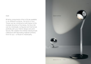 io 3d basso io 3d tavolo
black shinestyle
All lamp components of the io 3d are available
in six different surfaces, the arms in four.
These can be combined at will thanks to the
modular structure of the lamps. So the io 3d
can be individually configured and harmonize
perfectly with your interior design and archi-
tecture. We created nine entirely individual style
collections with fascinating material combina-
tions for you – a tribute to individuality.
black shine glossy black + chrome
12 13
 